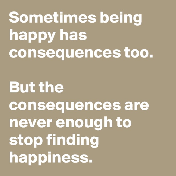Sometimes being happy has consequences too.

But the consequences are never enough to stop finding happiness.