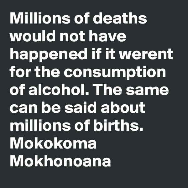 Millions of deaths would not have happened if it werent for the consumption of alcohol. The same can be said about millions of births.
Mokokoma Mokhonoana