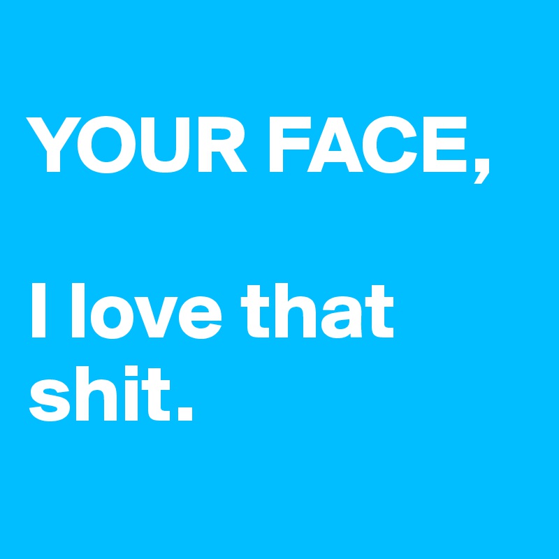 
YOUR FACE, 

I love that shit.
