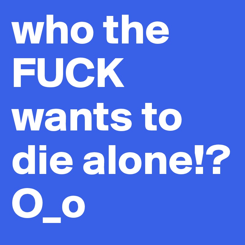 who the FUCK wants to die alone!? O_o
