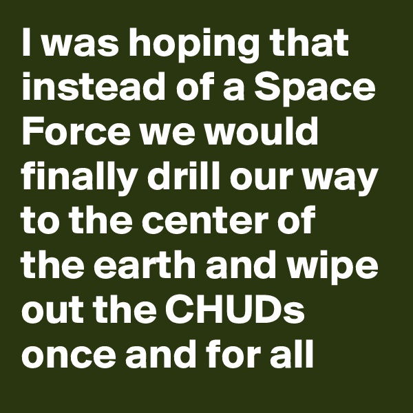 I was hoping that instead of a Space Force we would finally drill our way to the center of the earth and wipe out the CHUDs once and for all