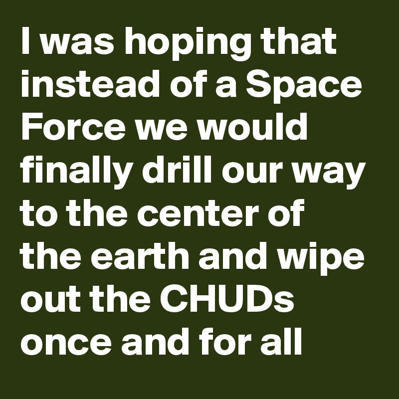 I was hoping that instead of a Space Force we would finally drill our way to the center of the earth and wipe out the CHUDs once and for all
