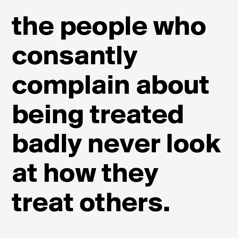 the people who consantly complain about being treated badly never look at how they treat others.