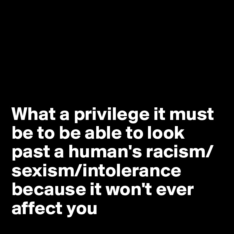




What a privilege it must be to be able to look past a human's racism/sexism/intolerance because it won't ever affect you