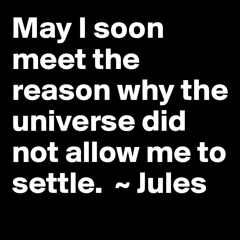 May I soon meet the reason why the universe did not allow me to settle.  ~ Jules 