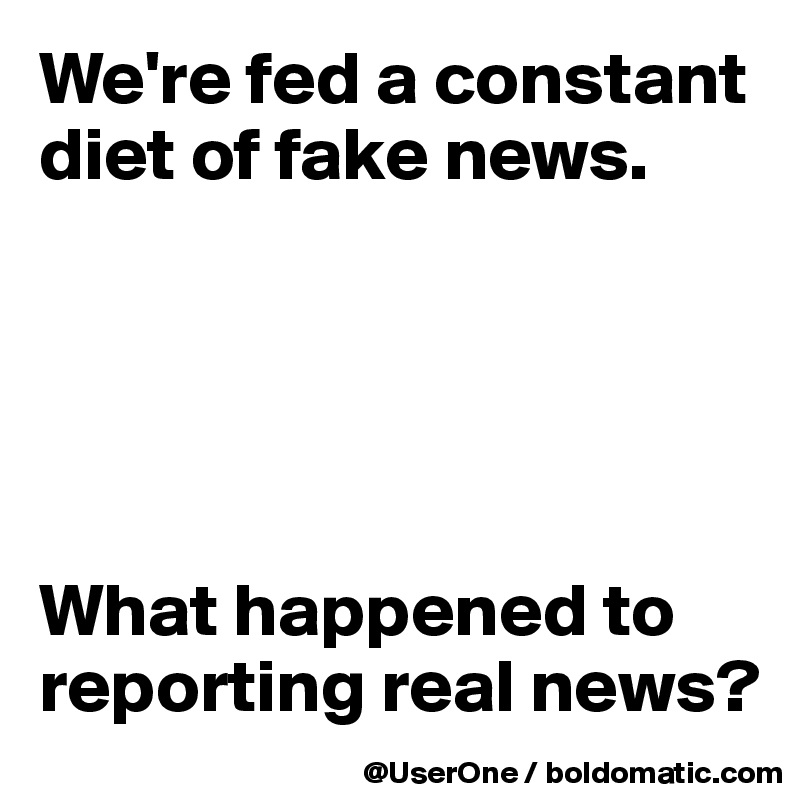 We're fed a constant diet of fake news.





What happened to reporting real news?