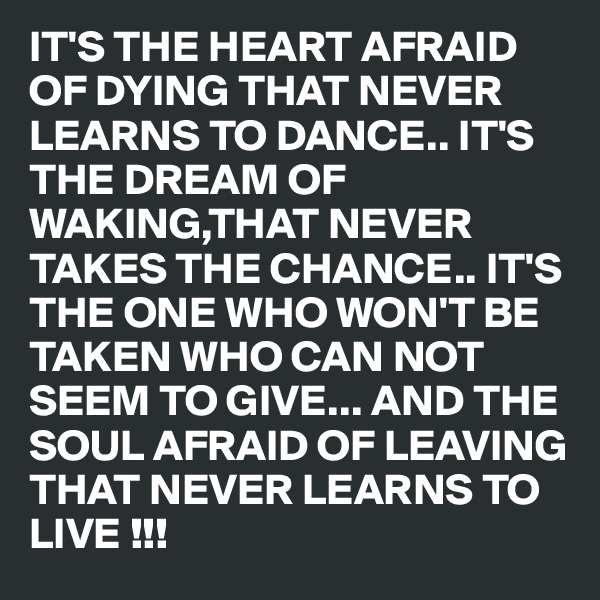 IT'S THE HEART AFRAID OF DYING THAT NEVER LEARNS TO DANCE.. IT'S THE DREAM OF WAKING,THAT NEVER TAKES THE CHANCE.. IT'S THE ONE WHO WON'T BE TAKEN WHO CAN NOT SEEM TO GIVE... AND THE SOUL AFRAID OF LEAVING THAT NEVER LEARNS TO LIVE !!! 