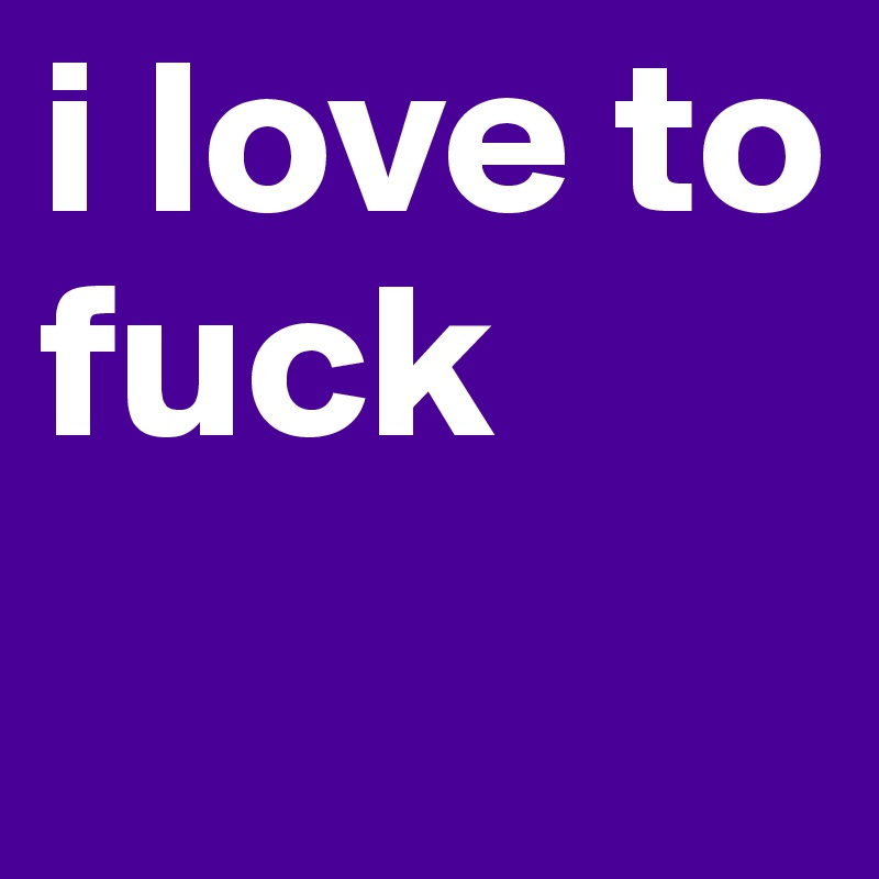 i love to fuck 