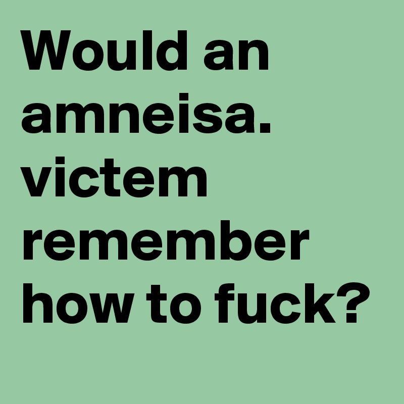 Would an amneisa. victem remember how to fuck?