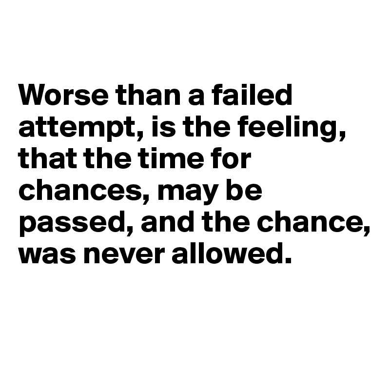 

Worse than a failed attempt, is the feeling, that the time for chances, may be passed, and the chance, was never allowed.

