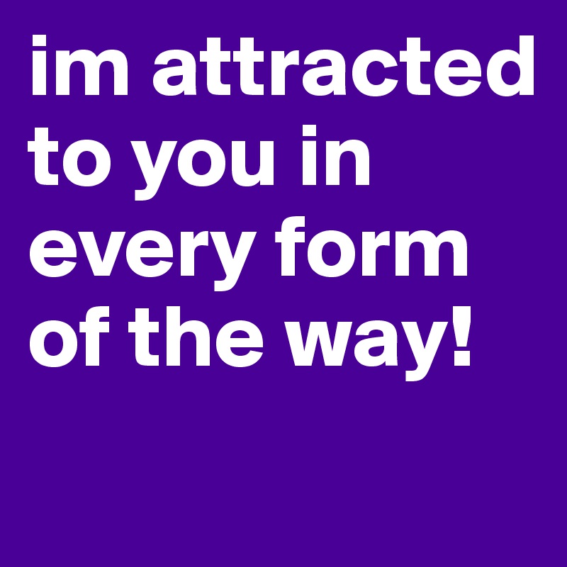 im attracted to you in every form of the way!
