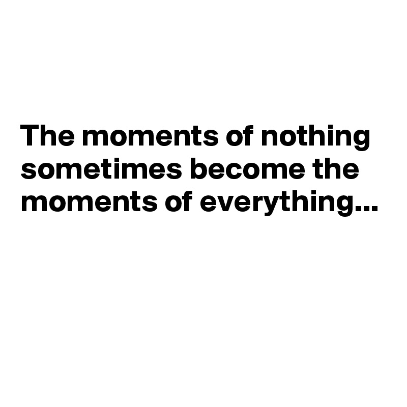 


The moments of nothing sometimes become the moments of everything...



