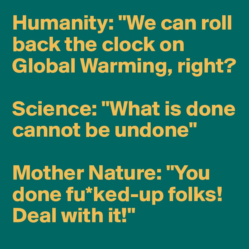 Humanity: "We can roll back the clock on Global Warming, right?

Science: "What is done cannot be undone"

Mother Nature: "You done fu*ked-up folks! Deal with it!"