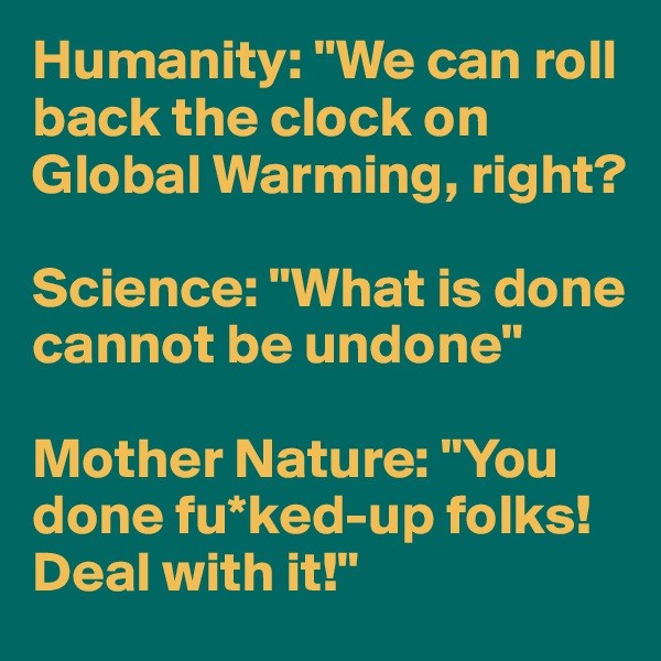 Humanity: "We can roll back the clock on Global Warming, right?

Science: "What is done cannot be undone"

Mother Nature: "You done fu*ked-up folks! Deal with it!"
