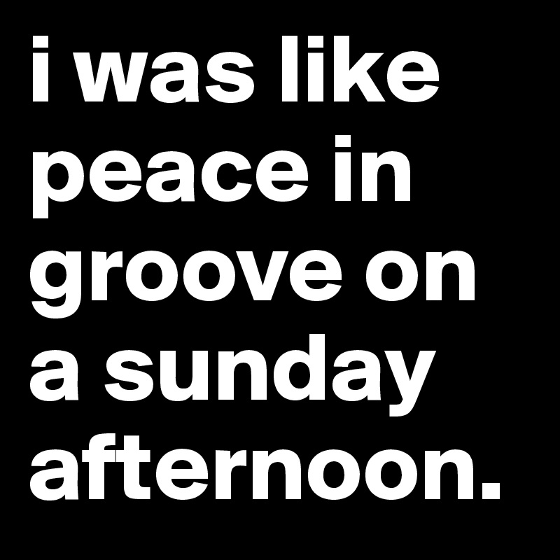 i was like peace in groove on a sunday afternoon.