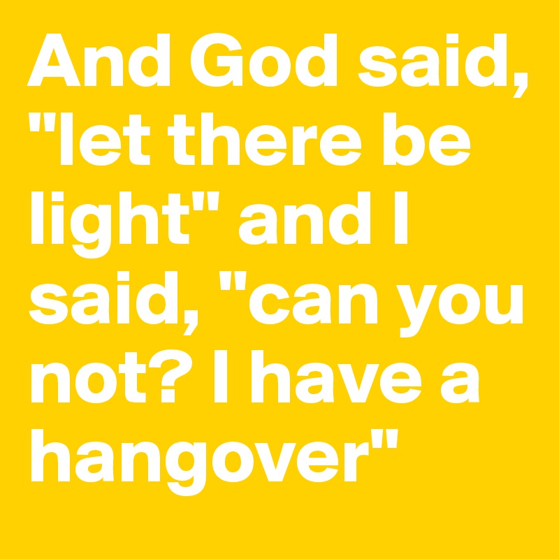 And God said, "let there be light" and I said, "can you not? I have a hangover"