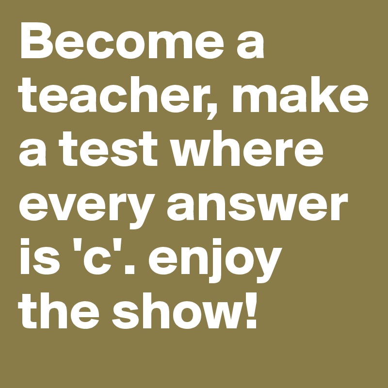 Become a teacher, make a test where every answer is 'c'. enjoy the show!