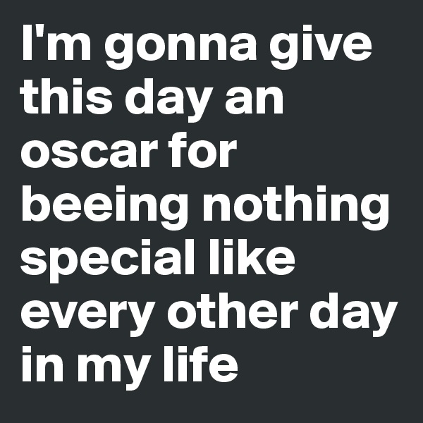 I'm gonna give this day an oscar for beeing nothing special like every other day in my life