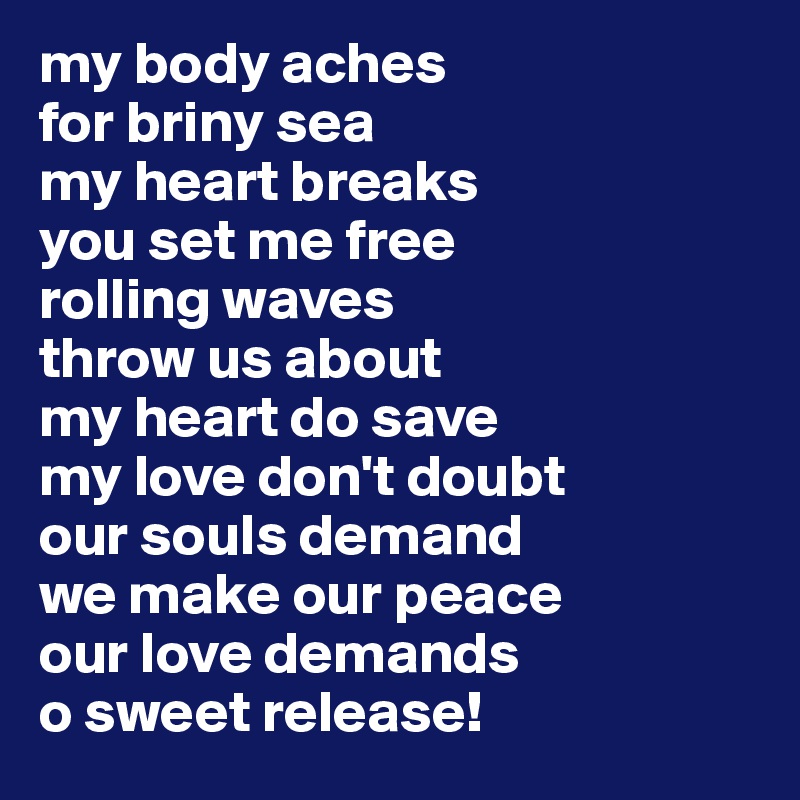 my body aches 
for briny sea
my heart breaks
you set me free
rolling waves 
throw us about
my heart do save 
my love don't doubt
our souls demand
we make our peace
our love demands 
o sweet release!