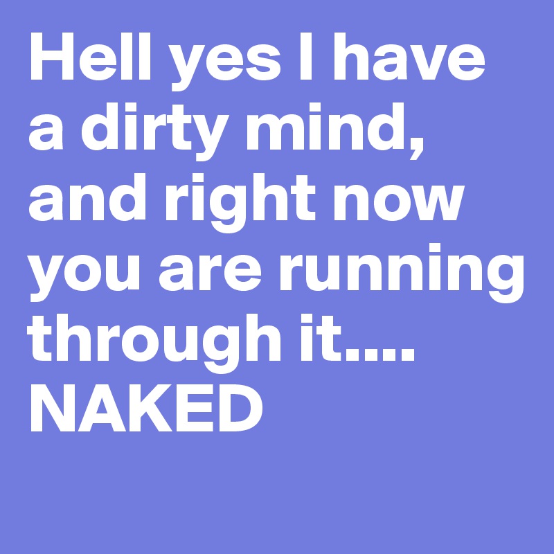 Hell yes I have a dirty mind, and right now you are running through it.... NAKED