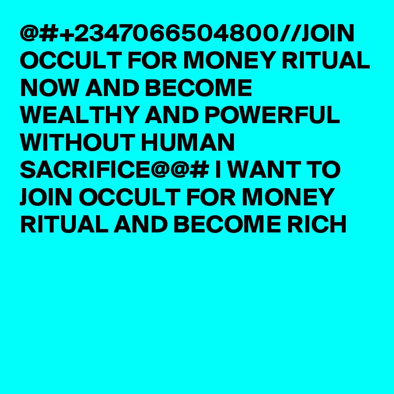 @#+2347066504800//JOIN OCCULT FOR MONEY RITUAL NOW AND BECOME WEALTHY AND POWERFUL WITHOUT HUMAN SACRIFICE@@# I WANT TO JOIN OCCULT FOR MONEY RITUAL AND BECOME RICH