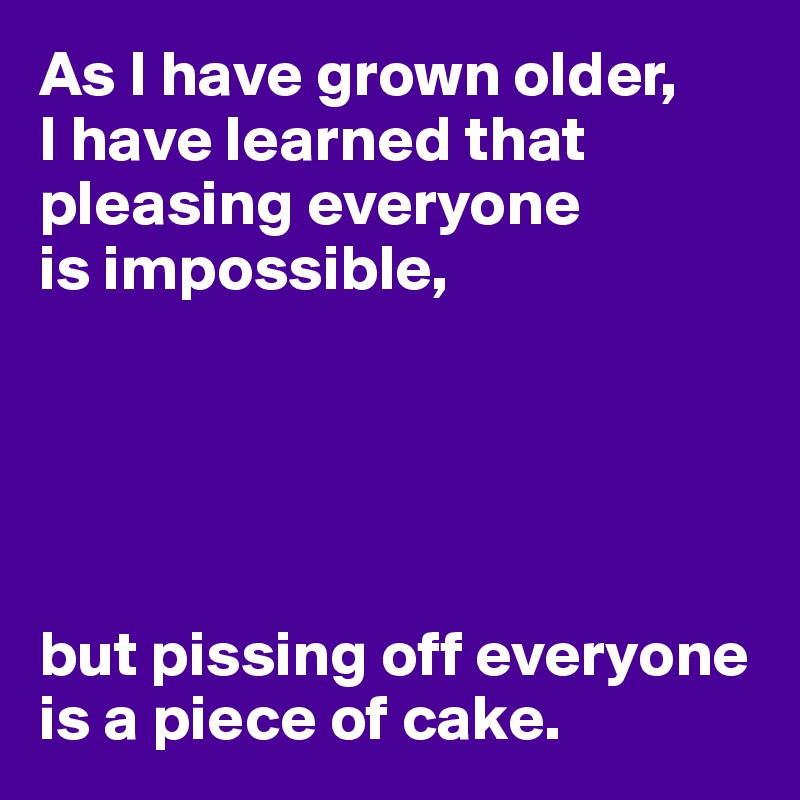 As I have grown older,
I have learned that pleasing everyone 
is impossible,





but pissing off everyone is a piece of cake.