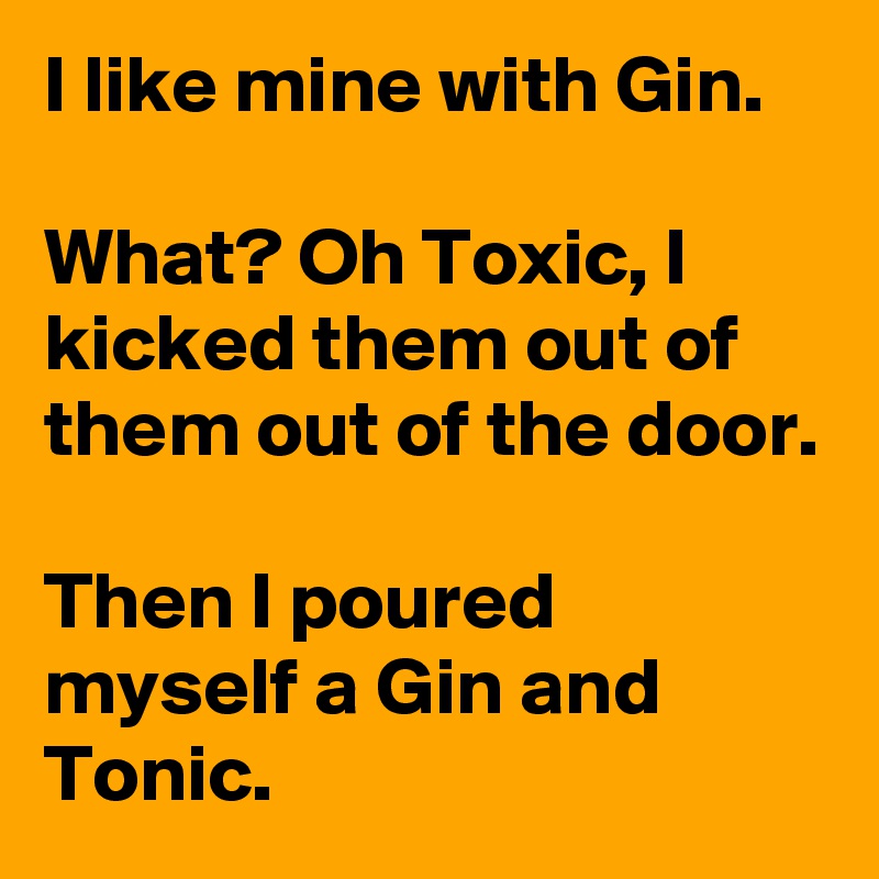 I like mine with Gin.

What? Oh Toxic, I kicked them out of them out of the door.

Then I poured myself a Gin and Tonic.