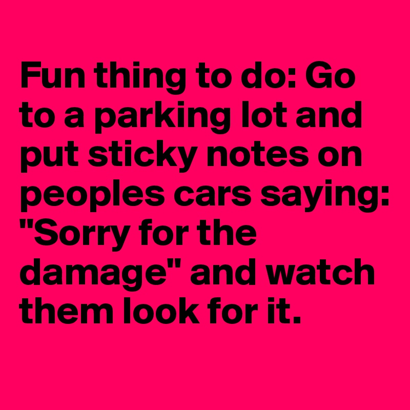 
Fun thing to do: Go to a parking lot and put sticky notes on peoples cars saying: "Sorry for the damage" and watch them look for it. 
