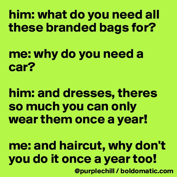 him: what do you need all these branded bags for?

me: why do you need a car?

him: and dresses, theres so much you can only wear them once a year!

me: and haircut, why don't you do it once a year too!