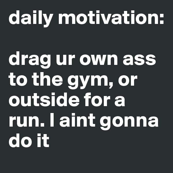 daily motivation:

drag ur own ass to the gym, or outside for a run. I aint gonna do it