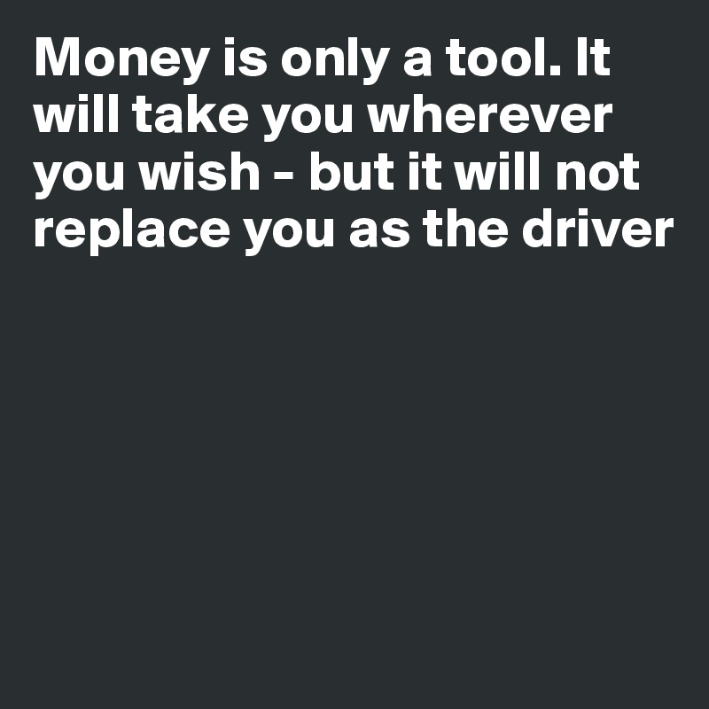 Money is only a tool. It will take you wherever you wish - but it will not replace you as the driver







