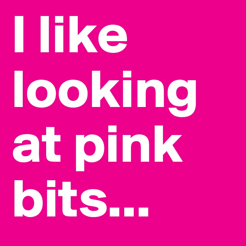 I like looking at pink bits...