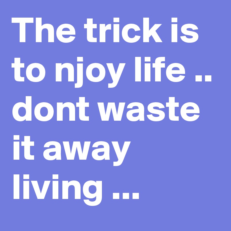 The trick is to njoy life .. dont waste it away living ...