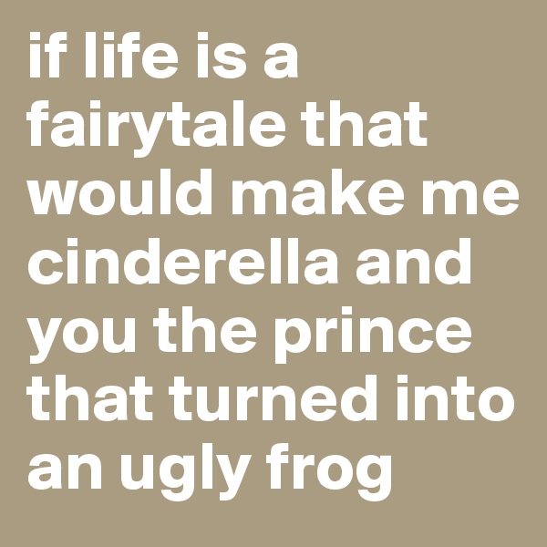 if life is a fairytale that would make me cinderella and you the prince that turned into an ugly frog