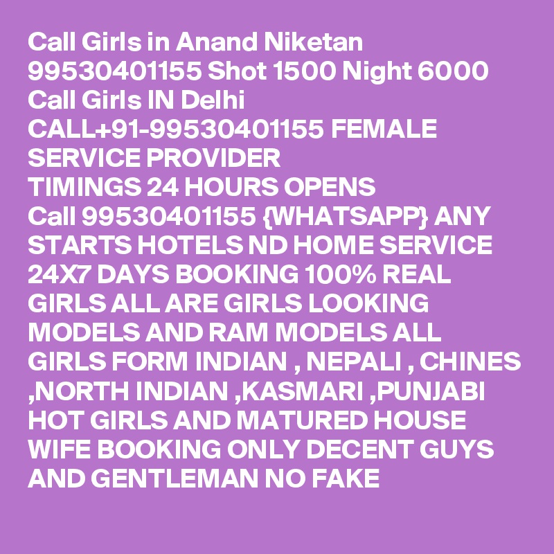 Call Girls in Anand Niketan 99530401155 Shot 1500 Night 6000 
Call Girls IN Delhi CALL+91-99530401155 FEMALE SERVICE PROVIDER
TIMINGS 24 HOURS OPENS
Call 99530401155 {WHATSAPP} ANY STARTS HOTELS ND HOME SERVICE 24X7 DAYS BOOKING 100% REAL GIRLS ALL ARE GIRLS LOOKING MODELS AND RAM MODELS ALL GIRLS FORM INDIAN , NEPALI , CHINES ,NORTH INDIAN ,KASMARI ,PUNJABI HOT GIRLS AND MATURED HOUSE WIFE BOOKING ONLY DECENT GUYS AND GENTLEMAN NO FAKE 
