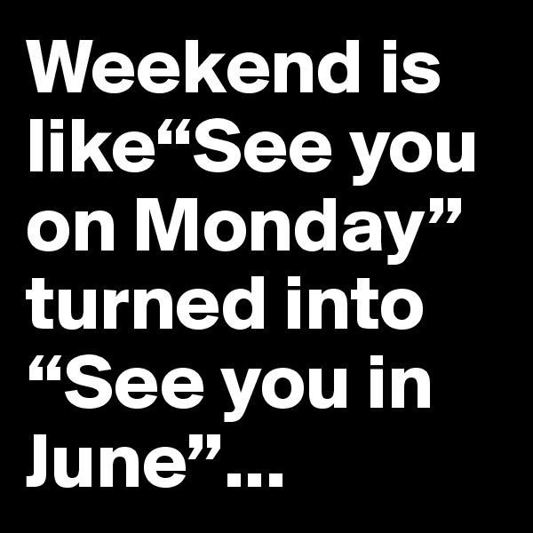 Weekend is like“See you on Monday” turned into “See you in June”...