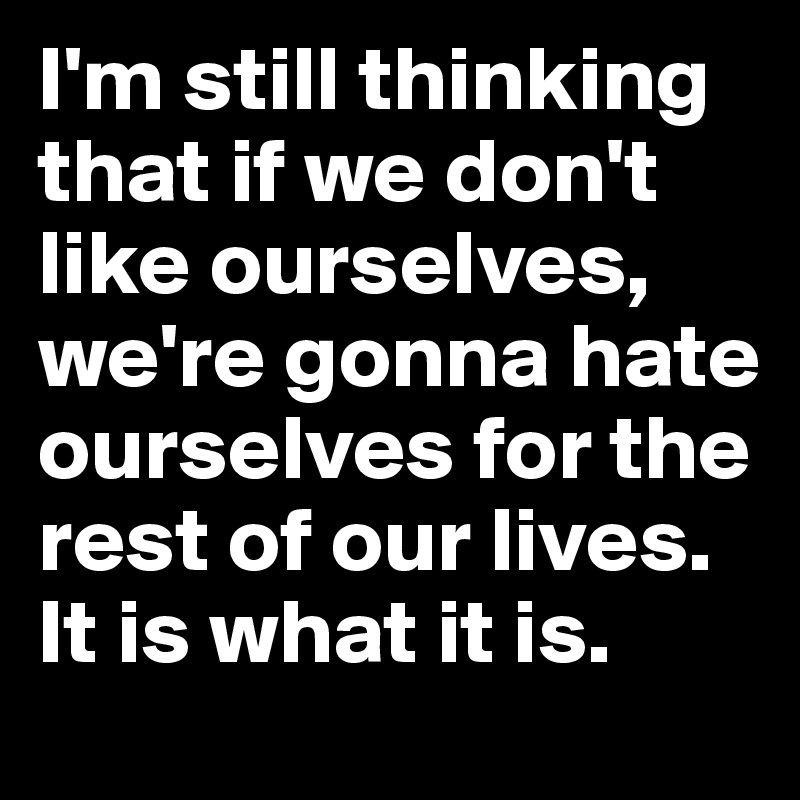 I'm still thinking that if we don't like ourselves, we're gonna hate ourselves for the rest of our lives. It is what it is. 