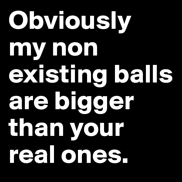 Obviously my non existing balls are bigger than your real ones.