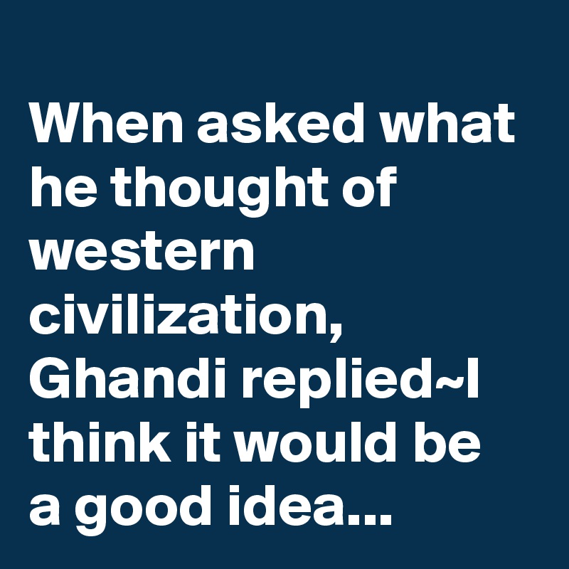 
When asked what he thought of western civilization, Ghandi replied~I think it would be a good idea...