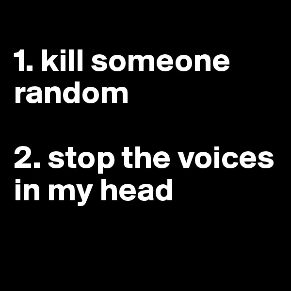 
1. kill someone random

2. stop the voices in my head

