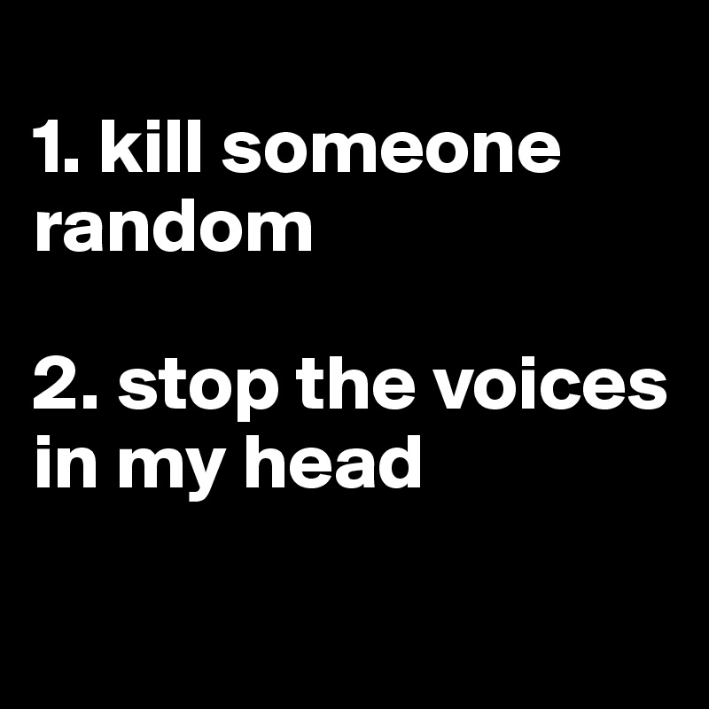 
1. kill someone random

2. stop the voices in my head

