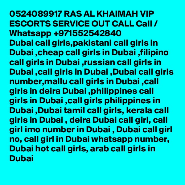 0524089917 RAS AL KHAIMAH VIP ESCORTS SERVICE OUT CALL Call / Whatsapp +971552542840
Dubai call girls,pakistani call girls in Dubai ,cheap call girls in Dubai ,filipino call girls in Dubai ,russian call girls in Dubai ,call girls in Dubai ,Dubai call girls number,mallu call girls in Dubai ,call girls in deira Dubai ,philippines call girls in Dubai ,call girls philippines in Dubai ,Dubai tamil call girls, kerala call girls in Dubai , deira Dubai call girl, call girl imo number in Dubai , Dubai call girl no, call girl in Dubai whatsapp number, Dubai hot call girls, arab call girls in Dubai