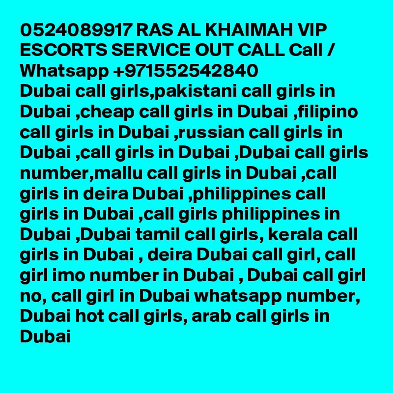 0524089917 RAS AL KHAIMAH VIP ESCORTS SERVICE OUT CALL Call / Whatsapp +971552542840
Dubai call girls,pakistani call girls in Dubai ,cheap call girls in Dubai ,filipino call girls in Dubai ,russian call girls in Dubai ,call girls in Dubai ,Dubai call girls number,mallu call girls in Dubai ,call girls in deira Dubai ,philippines call girls in Dubai ,call girls philippines in Dubai ,Dubai tamil call girls, kerala call girls in Dubai , deira Dubai call girl, call girl imo number in Dubai , Dubai call girl no, call girl in Dubai whatsapp number, Dubai hot call girls, arab call girls in Dubai