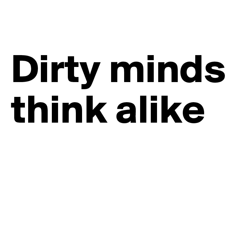 
Dirty minds think alike

