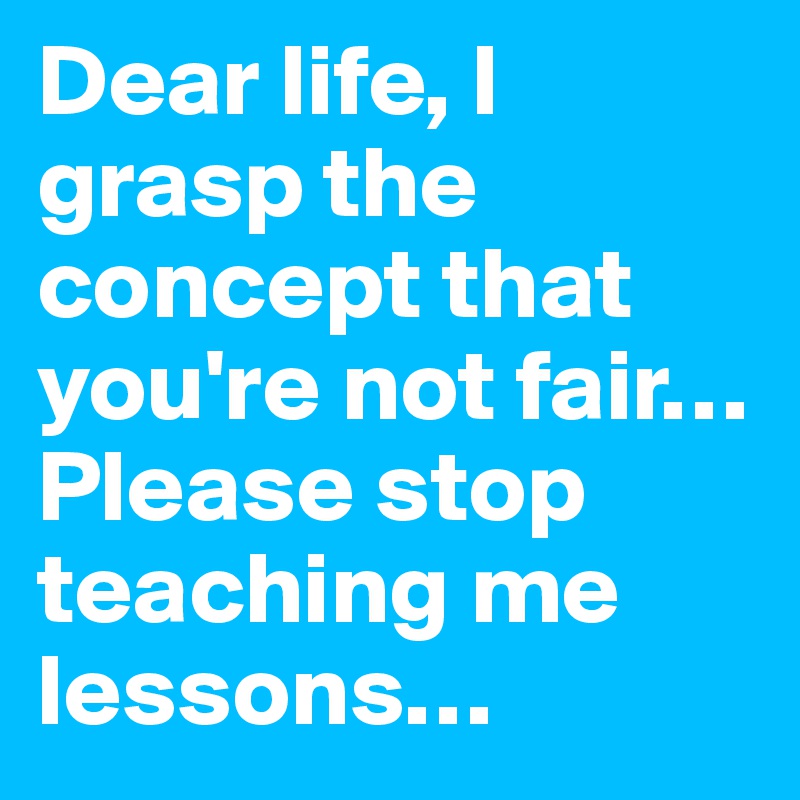 Dear life, I grasp the concept that you're not fair… Please stop teaching me lessons…