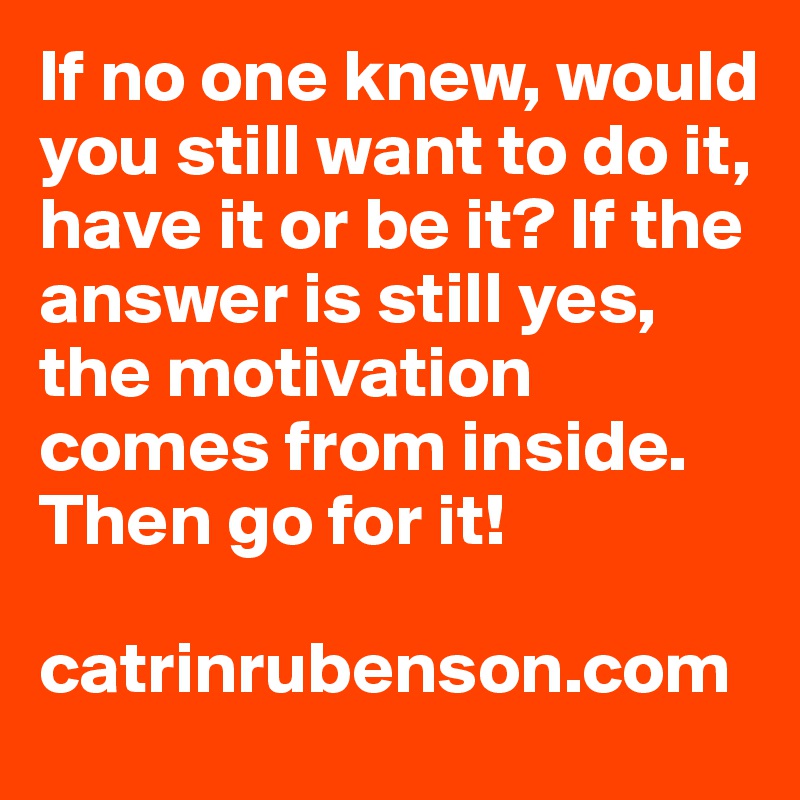 If no one knew, would you still want to do it, have it or be it? If the answer is still yes, the motivation comes from inside. Then go for it!

catrinrubenson.com