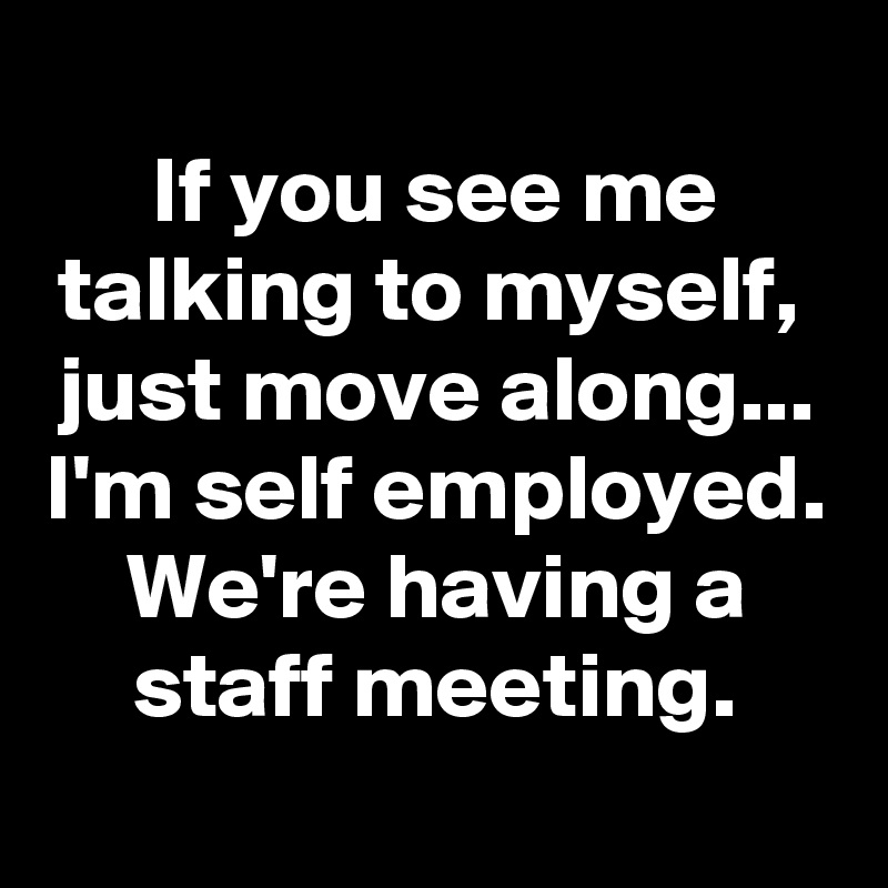 
If you see me talking to myself, 
just move along...
I'm self employed.
We're having a staff meeting.