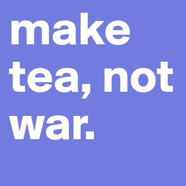 make tea, not war. 
