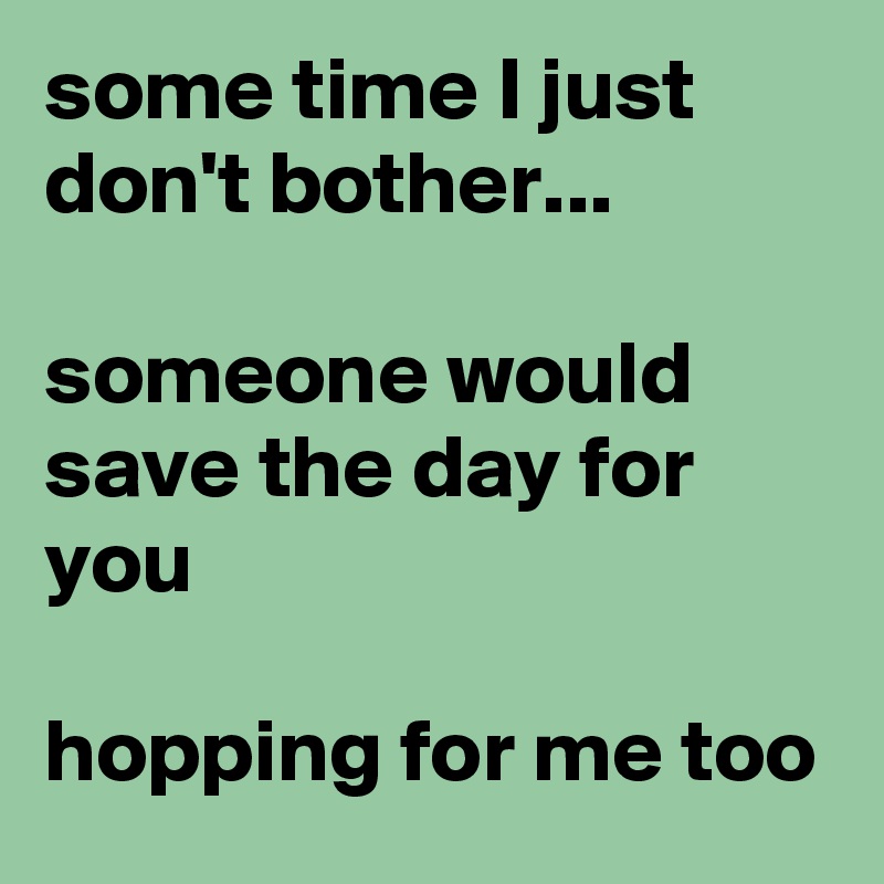 some time I just don't bother...

someone would save the day for you

hopping for me too