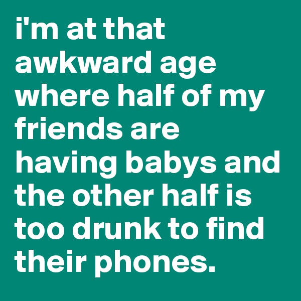 i'm at that awkward age where half of my friends are having babys and the other half is too drunk to find their phones.
